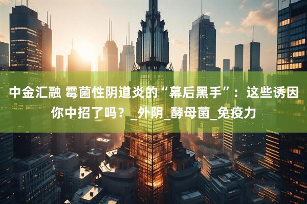 中金汇融 霉菌性阴道炎的“幕后黑手”：这些诱因你中招了吗？_外阴_酵母菌_免疫力