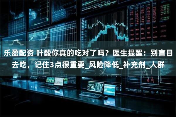 乐盈配资 叶酸你真的吃对了吗？医生提醒：别盲目去吃，记住3点很重要_风险降低_补充剂_人群