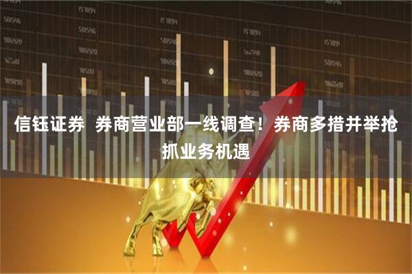 信钰证券  券商营业部一线调查！券商多措并举抢抓业务机遇