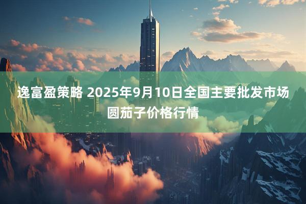 逸富盈策略 2025年9月10日全国主要批发市场圆茄子价格行情