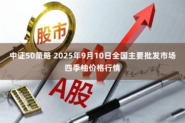 中证50策略 2025年9月10日全国主要批发市场四季柚价格行情