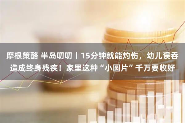 摩根策酪 半岛叨叨丨15分钟就能灼伤，幼儿误吞造成终身残疾！家里这种“小圆片”千万要收好