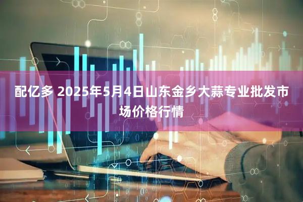 配亿多 2025年5月4日山东金乡大蒜专业批发市场价格行情