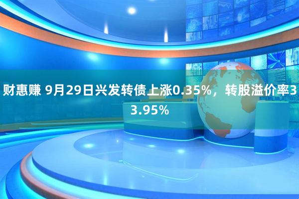 财惠赚 9月29日兴发转债上涨0.35%，转股溢价率33.95%