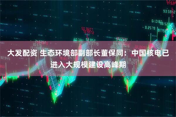 大发配资 生态环境部副部长董保同：中国核电已进入大规模建设高峰期