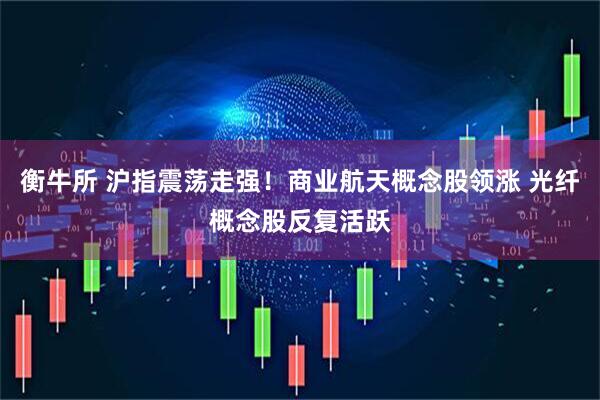 衡牛所 沪指震荡走强！商业航天概念股领涨 光纤概念股反复活跃
