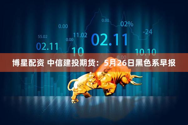 博星配资 中信建投期货：5月26日黑色系早报
