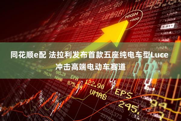 同花顺e配 法拉利发布首款五座纯电车型Luce 冲击高端电动车赛道